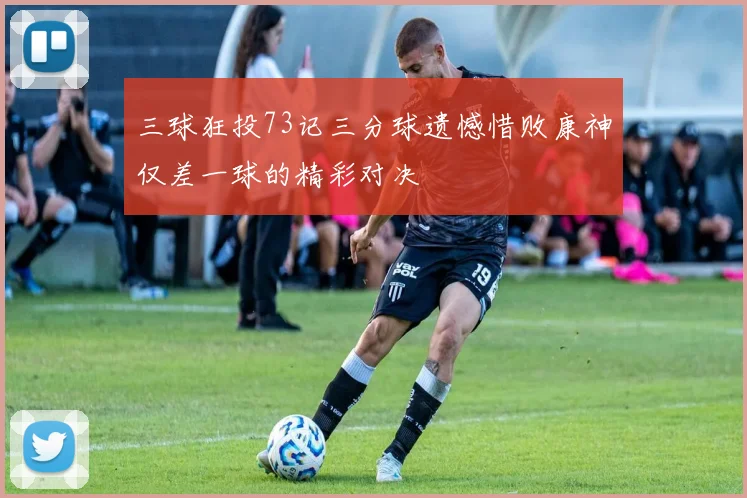 三球狂投73记三分球遗憾惜败康神仅差一球的精彩对决