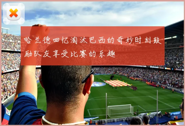 哈兰德回忆淘汰巴西的奇妙时刻鼓励队友享受比赛的乐趣