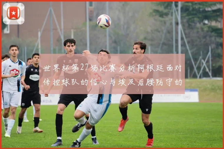 世界杯第27场比赛分析阿根廷面对传控球队的信心与埃及后腰防守的隐患