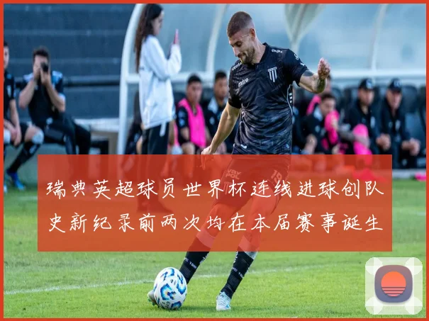 瑞典英超球员世界杯连线进球创队史新纪录前两次均在本届赛事诞生