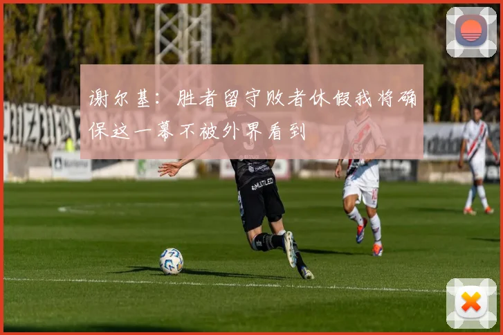 谢尔基：胜者留守败者休假我将确保这一幕不被外界看到