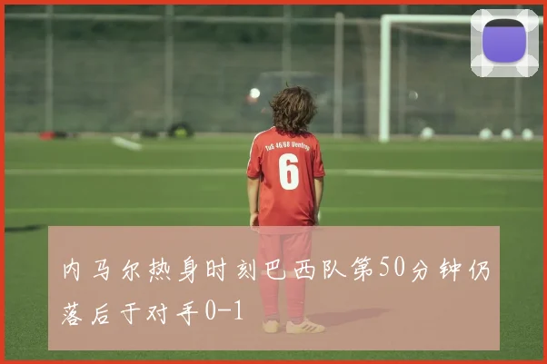 内马尔热身时刻巴西队第50分钟仍落后于对手0-1