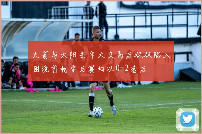 火箭与太阳去年大交易后双双陷入困境首轮季后赛均以0-2落后
