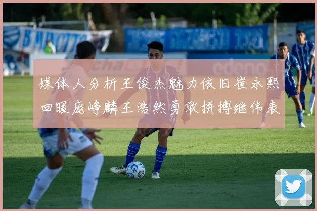 媒体人分析王俊杰魅力依旧崔永熙回暖庞峥麟王浩然勇敢拼搏继伟表现稳定