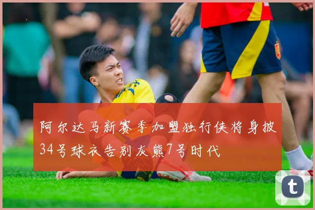 阿尔达马新赛季加盟独行侠将身披34号球衣告别灰熊7号时代