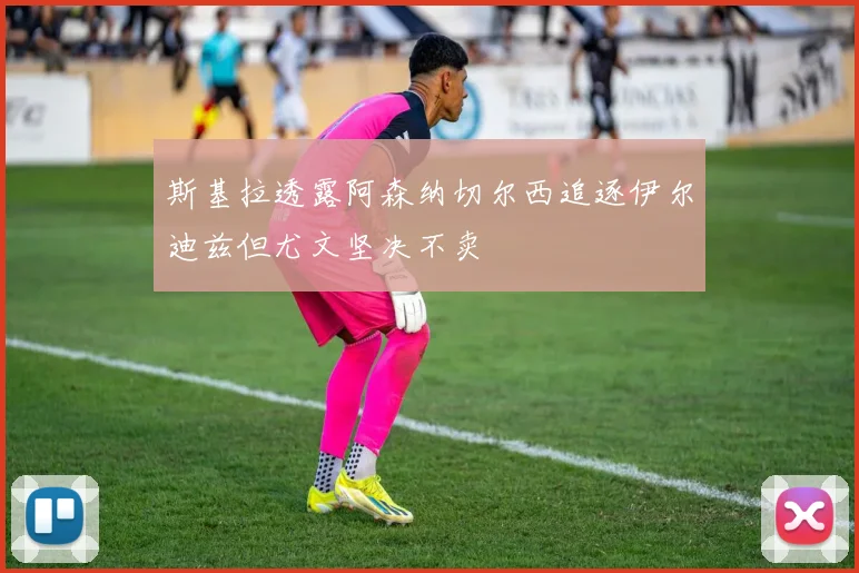 斯基拉透露阿森纳切尔西追逐伊尔迪兹但尤文坚决不卖
