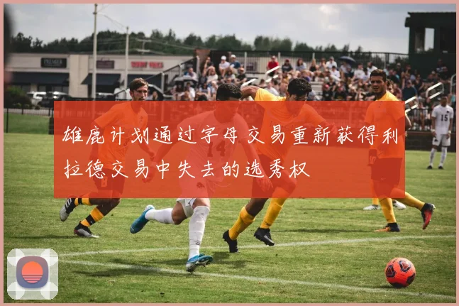 雄鹿计划通过字母交易重新获得利拉德交易中失去的选秀权