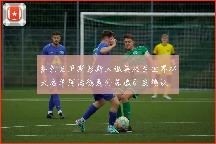 热刺后卫斯彭斯入选英格兰世界杯大名单阿诺德意外落选引发热议