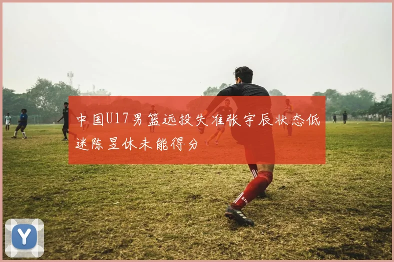 中国U17男篮远投失准张宇辰状态低迷陈昱休未能得分