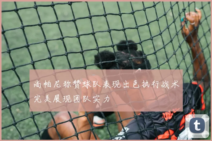 尚帕尼称赞球队表现出色执行战术完美展现团队实力