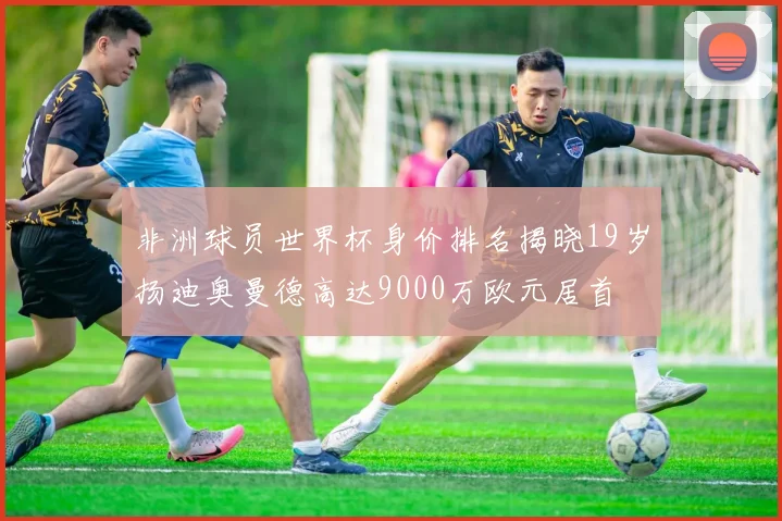 非洲球员世界杯身价排名揭晓19岁扬迪奥曼德高达9000万欧元居首