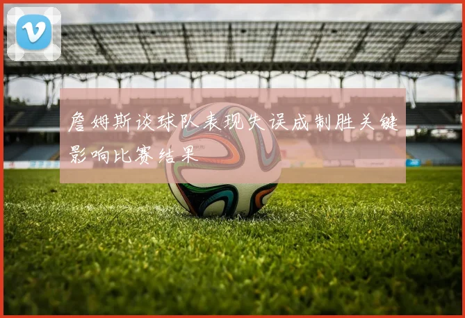 詹姆斯谈球队表现失误成制胜关键影响比赛结果