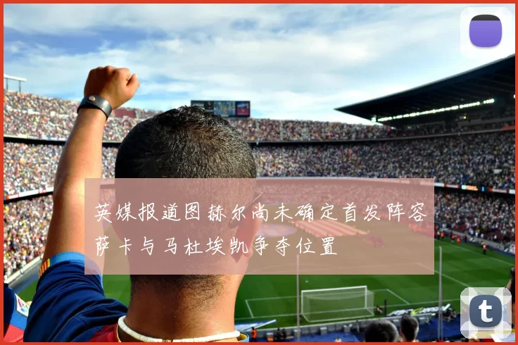 英媒报道图赫尔尚未确定首发阵容萨卡与马杜埃凯争夺位置