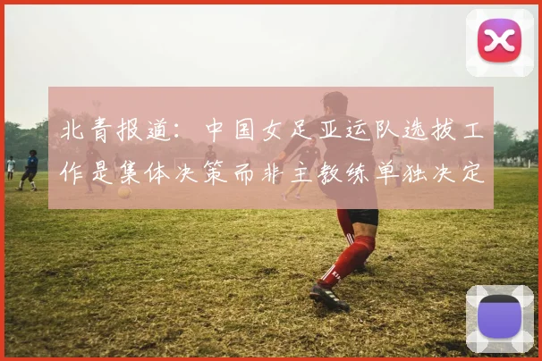 北青报道：中国女足亚运队选拔工作是集体决策而非主教练单独决定