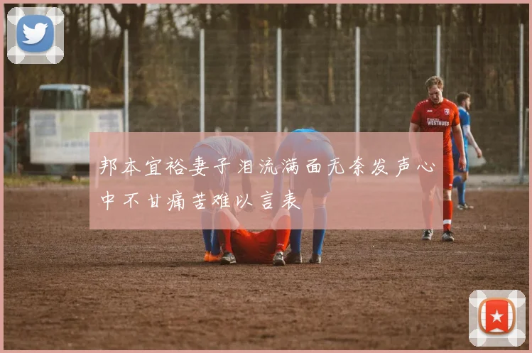 邦本宜裕妻子泪流满面无奈发声心中不甘痛苦难以言表