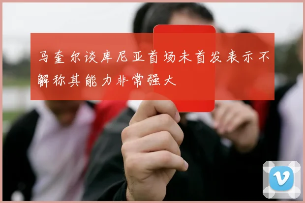 马奎尔谈库尼亚首场未首发表示不解称其能力非常强大
