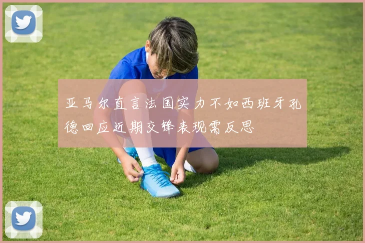 亚马尔直言法国实力不如西班牙孔德回应近期交锋表现需反思