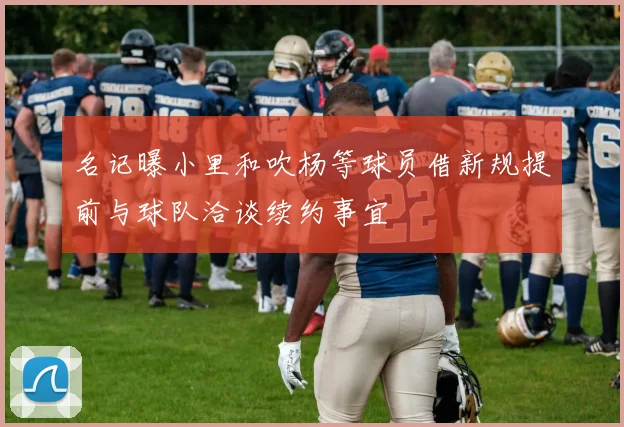 名记曝小里和吹杨等球员借新规提前与球队洽谈续约事宜