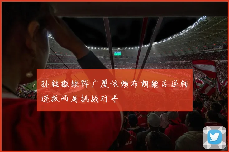 孙铭徽缺阵广厦依赖布朗能否逆转连扳两局挑战对手