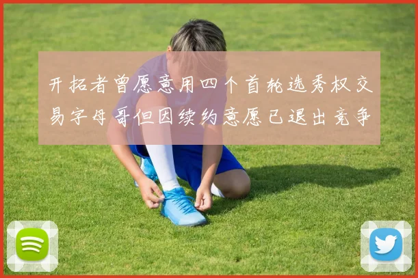 开拓者曾愿意用四个首轮选秀权交易字母哥但因续约意愿已退出竞争