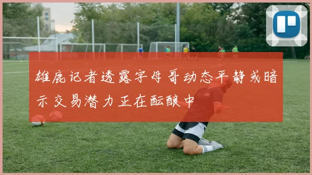 雄鹿记者透露字母哥动态平静或暗示交易潜力正在酝酿中