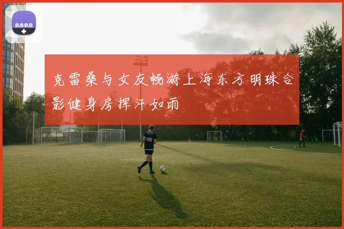 克雷桑与女友畅游上海东方明珠合影健身房挥汗如雨