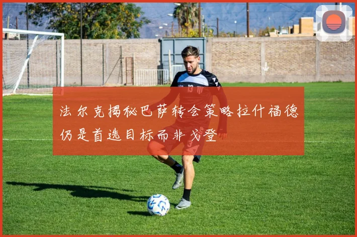 法尔克揭秘巴萨转会策略拉什福德仍是首选目标而非戈登