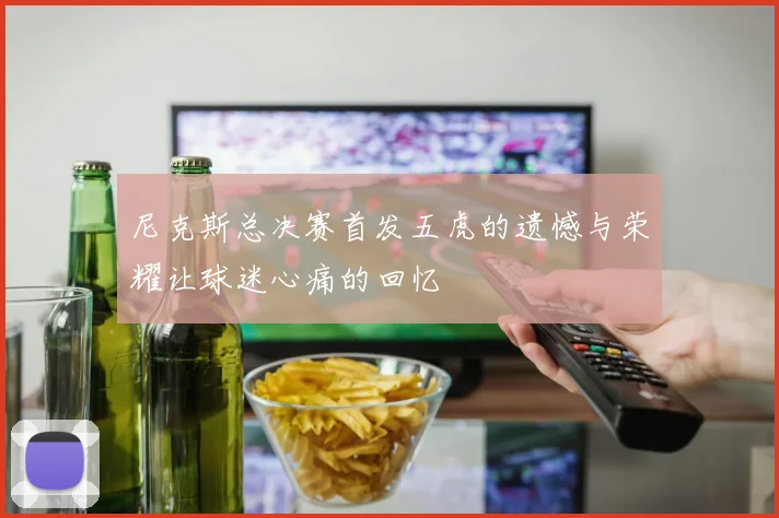 尼克斯总决赛首发五虎的遗憾与荣耀让球迷心痛的回忆