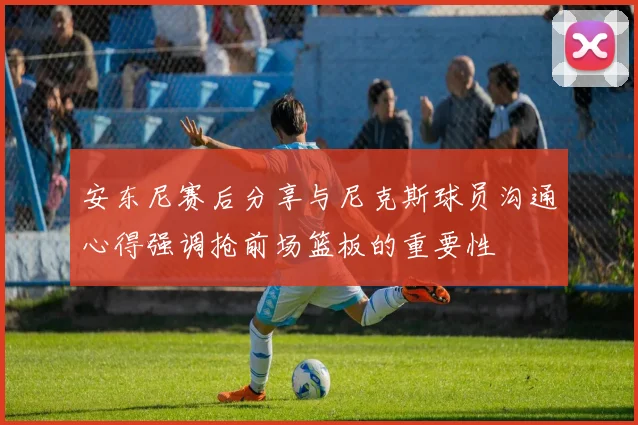 安东尼赛后分享与尼克斯球员沟通心得强调抢前场篮板的重要性