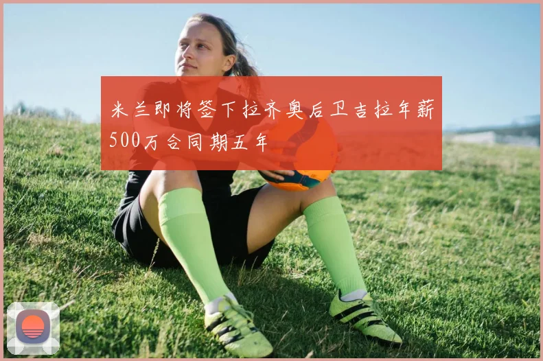 米兰即将签下拉齐奥后卫吉拉年薪500万合同期五年