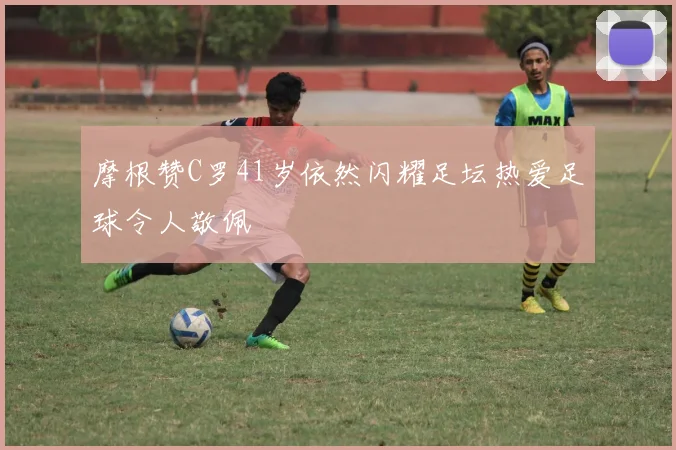 摩根赞C罗41岁依然闪耀足坛热爱足球令人敬佩