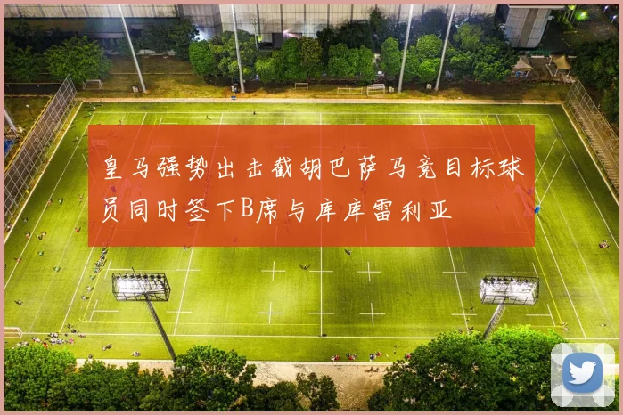皇马强势出击截胡巴萨马竞目标球员同时签下B席与库库雷利亚