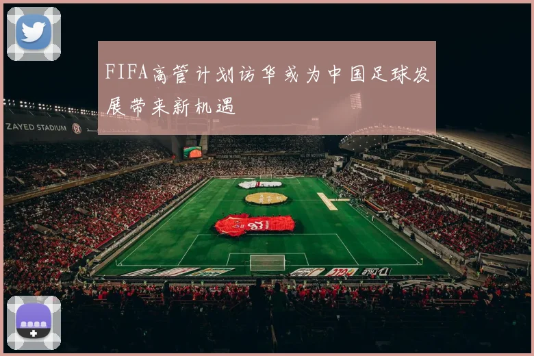 FIFA高管计划访华或为中国足球发展带来新机遇