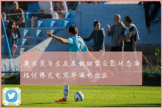 奥尔莫与女友度假甜蜜合影状态满格仿佛充电完毕满电出发