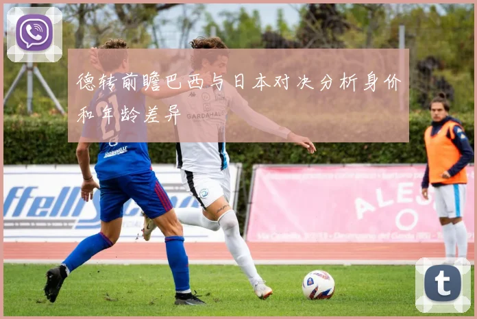 德转前瞻巴西与日本对决分析身价和年龄差异