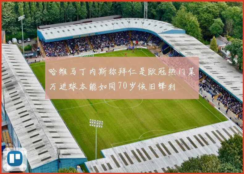 哈维马丁内斯称拜仁是欧冠热门莱万进球本能如同70岁依旧锋利