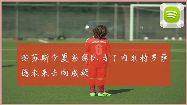 热苏斯今夏或离队马丁内利特罗萨德未来去向成疑