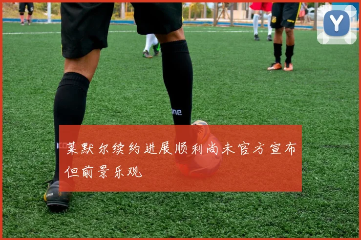 莱默尔续约进展顺利尚未官方宣布但前景乐观
