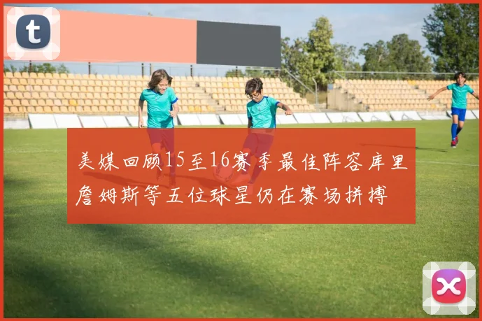 美媒回顾15至16赛季最佳阵容库里詹姆斯等五位球星仍在赛场拼搏