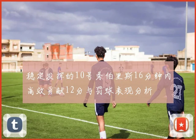 稳定发挥的10号秀伯里斯16分钟内高效贡献12分与罚球表现分析