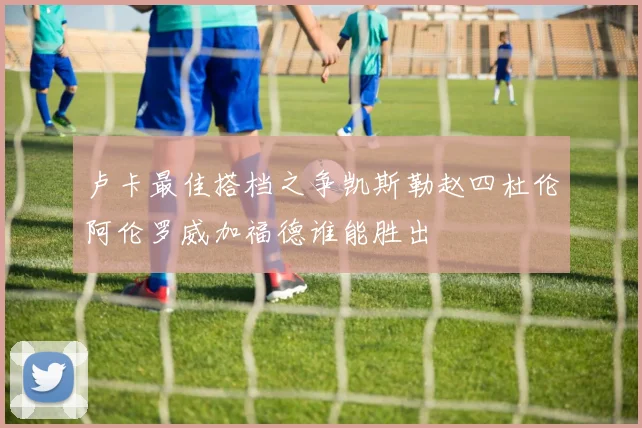 卢卡最佳搭档之争凯斯勒赵四杜伦阿伦罗威加福德谁能胜出